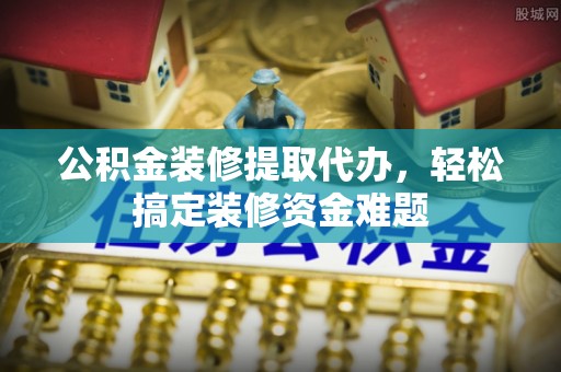 遵化公积金装修提取代办，轻松搞定装修资金难题