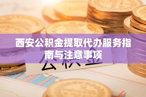 遵化西安公积金提取代办服务指南与注意事项
