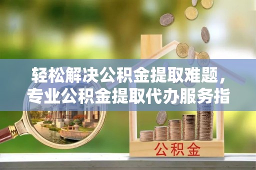 遵化轻松解决公积金提取难题，专业公积金提取代办服务指南