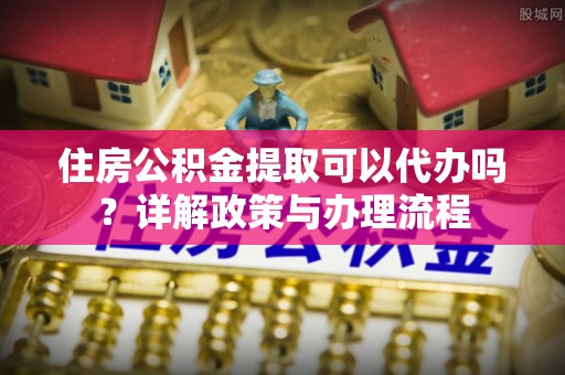遵化住房公积金提取可以代办吗？详解政策与办理流程