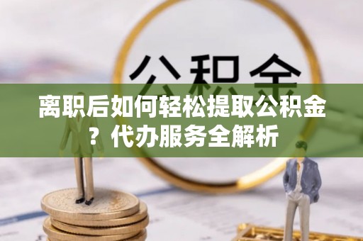 遵化离职后如何轻松提取公积金？代办服务全解析