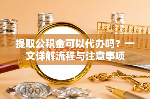 遵化提取公积金可以代办吗？一文详解流程与注意事项