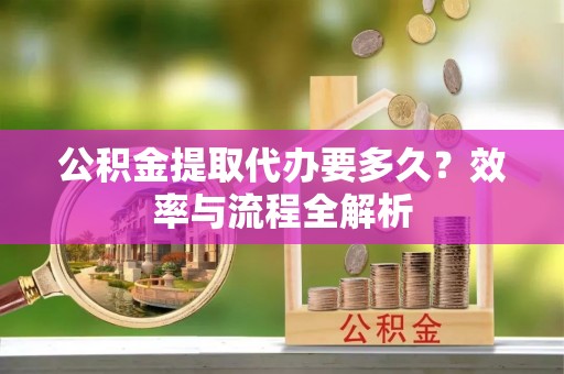 遵化公积金提取代办要多久？效率与流程全解析