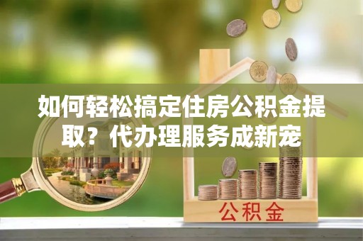 遵化如何轻松搞定住房公积金提取？代办理服务成新宠