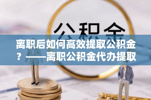 遵化离职后如何高效提取公积金？——离职公积金代办提取全流程解析