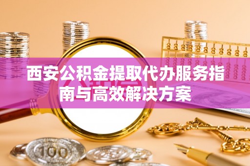 遵化西安公积金提取代办服务指南与高效解决方案