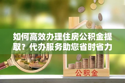 遵化如何高效办理住房公积金提取？代办服务助您省时省力