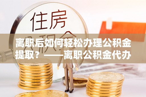 遵化离职后如何轻松办理公积金提取？——离职公积金代办提取服务详解