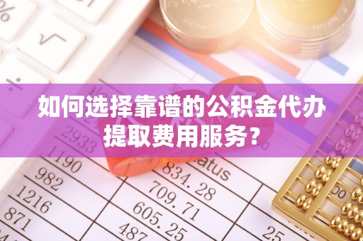 遵化如何选择靠谱的公积金代办提取费用服务？