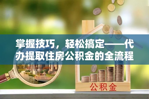 遵化掌握技巧，轻松搞定——代办提取住房公积金的全流程解析