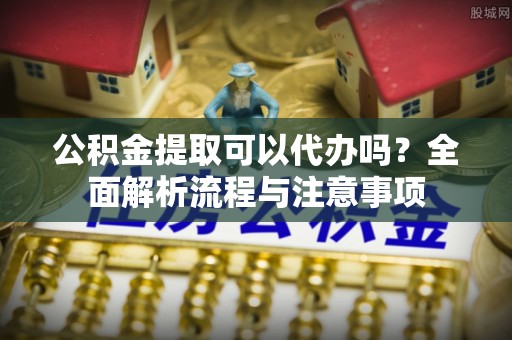 遵化公积金提取可以代办吗？全面解析流程与注意事项