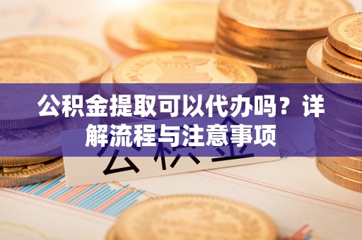 遵化公积金提取可以代办吗？详解流程与注意事项