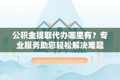 遵化公积金提取代办哪里有？专业服务助您轻松解决难题