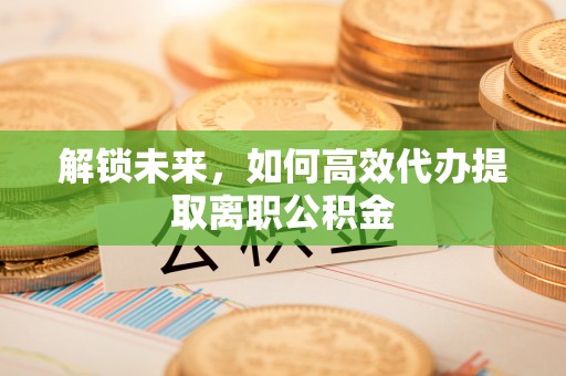 遵化解锁未来，如何高效代办提取离职公积金