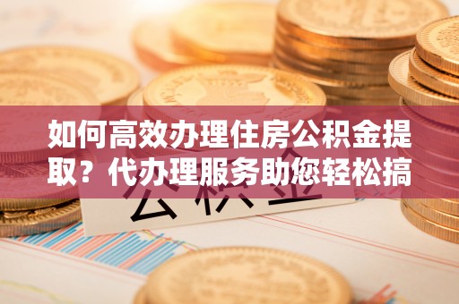 遵化如何高效办理住房公积金提取？代办理服务助您轻松搞定