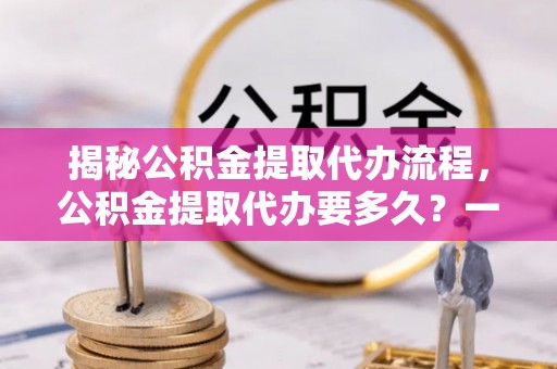 遵化揭秘公积金提取代办流程，公积金提取代办要多久？一文读懂