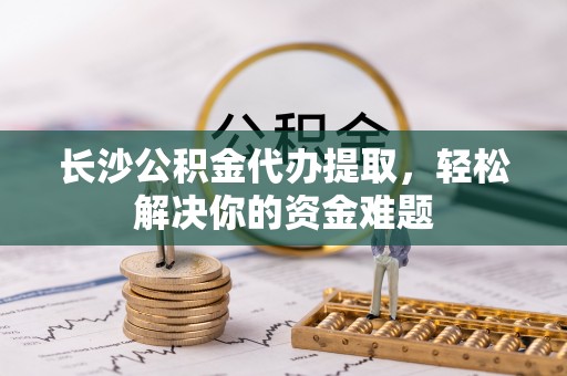 遵化长沙公积金代办提取，轻松解决你的资金难题