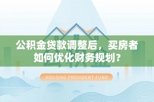 遵化公积金贷款调整后，买房者如何优化财务规划？