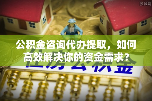 遵化公积金咨询代办提取，如何高效解决你的资金需求？