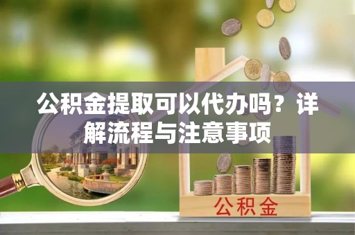 遵化公积金提取可以代办吗？详解流程与注意事项