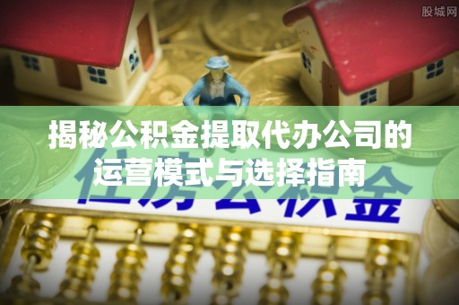遵化揭秘公积金提取代办公司的运营模式与选择指南