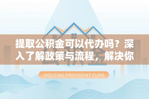 遵化提取公积金可以代办吗？深入了解政策与流程，解决你的疑问