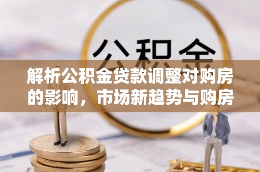遵化解析公积金贷款调整对购房的影响，市场新趋势与购房者策略