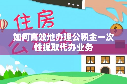 遵化如何高效地办理公积金一次性提取代办业务