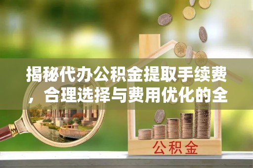 遵化揭秘代办公积金提取手续费，合理选择与费用优化的全面解析