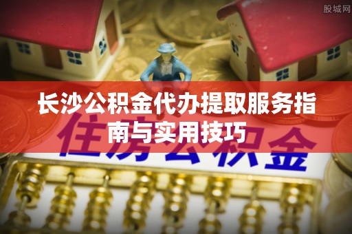 遵化长沙公积金代办提取服务指南与实用技巧