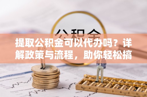 遵化提取公积金可以代办吗？详解政策与流程，助你轻松搞定！