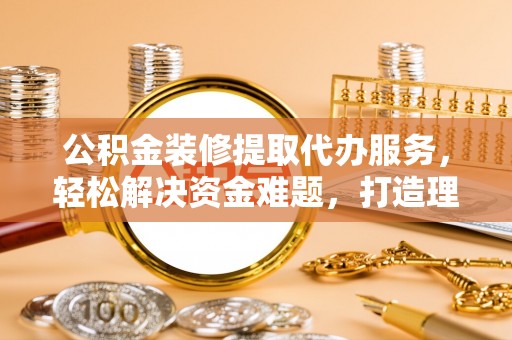 遵化公积金装修提取代办服务，轻松解决资金难题，打造理想家居