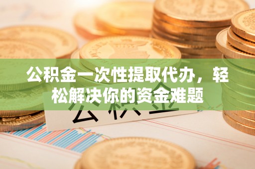 遵化公积金一次性提取代办，轻松解决你的资金难题