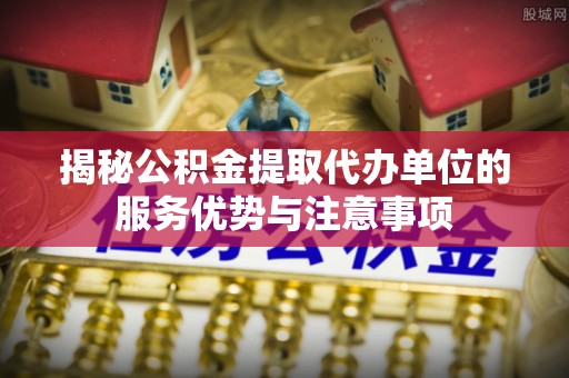 遵化揭秘公积金提取代办单位的服务优势与注意事项