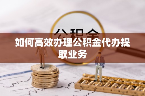 遵化如何高效办理公积金代办提取业务