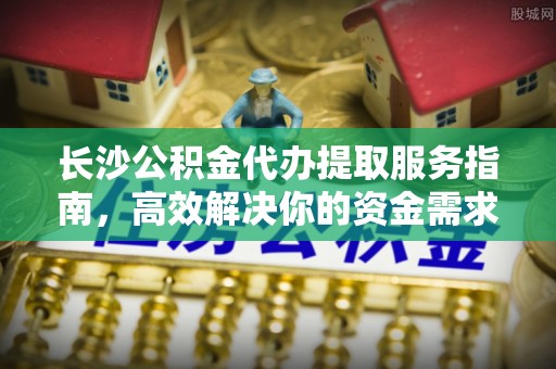 遵化长沙公积金代办提取服务指南，高效解决你的资金需求