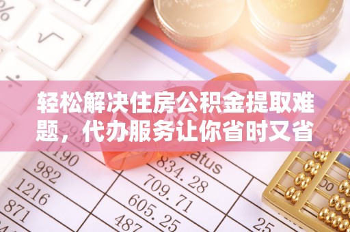遵化轻松解决住房公积金提取难题，代办服务让你省时又省心