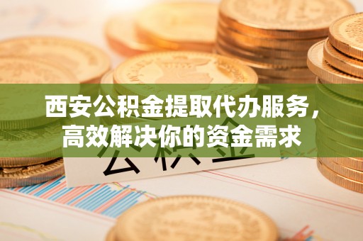 遵化西安公积金提取代办服务，高效解决你的资金需求