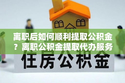 遵化离职后如何顺利提取公积金？离职公积金提取代办服务全解析