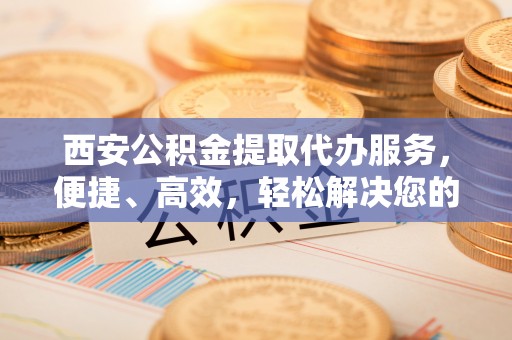 遵化西安公积金提取代办服务，便捷、高效，轻松解决您的资金需求