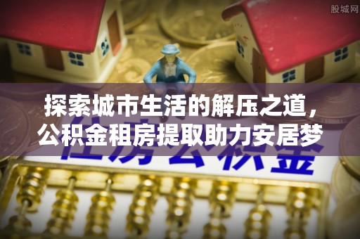 遵化探索城市生活的解压之道，公积金租房提取助力安居梦想