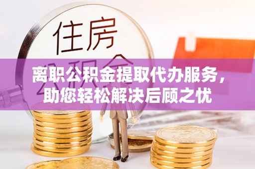 遵化离职公积金提取代办服务，助您轻松解决后顾之忧