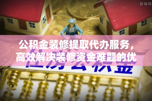 遵化公积金装修提取代办服务，高效解决装修资金难题的优选方案