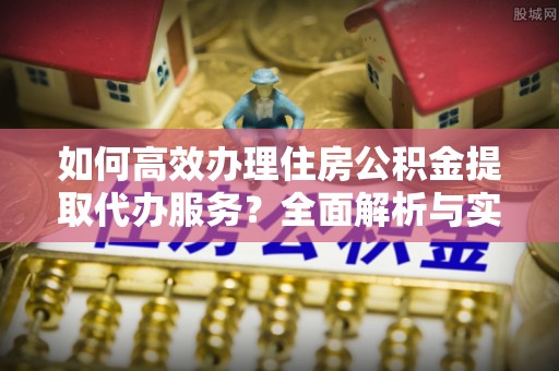 遵化如何高效办理住房公积金提取代办服务？全面解析与实用指南